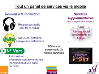 Tout un panel de services via le mobile
Soutien à la formation                              Services




                                                 supplémentaires
                                                 (encourageant les usages)
        Ressources audio
         (par tel et radio)                              VPN
                                                     Réseau social
                                                     enseignants et
         Un QCM / semaine                               tuteurs
       envoyé aux instituteurs
                                Utilisation
                              personnelle du
                              mobile autorisée
  A disposition
  avec réponses asynchrones
  (constitution d’une base
  de QFP)
 