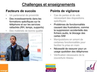 Challenges et enseignements
Facteurs de succès                    Points de vigilance
•   Un partenariat de proximité       •   Cas de pertes et de vols
•   Des investissements dans les          nécessitant des dispositions
    formations spécifiques sur le         spécifiques
    téléphone et sur les services     •   Problèmes de fonctionnalités
    rattachés (RH, temps, supports)       causant des frustrations, comme
•   Des matériels de bonne qualité        la suppression accidentelle des
                                          fichiers audio, le blocage des
                                          cartes SIM
                                      •   Manipulations en amont de
                                          certaines fonctionnalités pour
                                          faciliter la prise en main
                                      •   Nécessité de rassurer pour un
                                          usage quotidien des téléphones
                                      •   Vérification nécessaire de la
                                          couverture réseau
 
