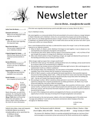 St. Matthew’s Episcopal Church                                                        April 2011




                                                              Newsletter
                                                                                              Live in Christ… transform the world.
                                                (This letter was originally shared during a parish-wide Q&A session on Sunday, March 20, 2011.)
Letter from the Rector ............... 1
                                                Dear St. Matthew’s Family,
Outreach and Events ................. 2
  Where are we doing God’s work,
                                                We come together as a community fed by Christ and committed to His service to discuss a merger between
  and how can you help?
                                                St. Mark’s Riverside and St. Matthew’s. Some of us are excited by this prospect and see Divine Design at
                                                work. Some of us are deeply apprehensive about a merger, and see in it the death knell for all that makes
Merger Talk ............................... 4
                                                St. Matthew’s our beloved spiritual home. But no matter what stance we take, we honor each other’s point
 Learn the latest news regarding
                                                of view and re-affirm our mutual affection.
 this important topic.
                                                Here is some background that may help us understand the reasons the merger is seen as the best possible
News from the Pews ................. 7
                                                response to our separate situations.
  Find out what’s happening with
                                                 1) When St. Mark’s, St. Mary’s, and St. Matthew’s first began to meet together, it was to deepen our ties
  our St. Matthew’s family!
                                                    and (hopefully) save duplication of programs and equipment.
                                                 2) It has become clear that St. Mark’s finances require a more proactive remedy — and, my illness of last
A Special Appeal for Easter ........ 8
                                                    year brought the prospect of a clergy-less St. Matthew’s into sharp relief.
  Help the Easter Bunny do his very
                                                 3) After votes of both vestries in favor of exploring a merger, we sought and obtained the permission of
  important work for families in
                                                    the Standing Committee and our bishop to move forward.
  need.
                                                What changes might we expect that a merger would entail?
Service Ministries ...................... 9
                                                1) As Richard’s letter (see pp. 4-5) indicates, parking would be more of a challenge, and we would need to
  Discover how we’re being of
                                                   be scrupulous about not inconveniencing our neighbors.
  service in our own St. Matthew’s
                                                2) We would go to two Sunday services and perhaps a Saturday night Eucharist. (We could designate one
  community.
                                                   weekend each month as a children’s weekend.)
                                                3) We would get shaken, like a kaleidoscope, into new patterns of friendship and affinity; we would lose,
Supporting Our Families .......... 10
                                                   inevitably, some of the intimacy that has marked our community thus far.
  Find helpful tips and resources
                                                4) While St. Mark’s projects a surplus with greatly decreased expenditures, there would be expenses
  available in our community.
                                                   (insurance for their building, lawyer’s fees...). What we heard from rectors who have been through this
                                                   process on Standing Committee was that we would eventually recoup these when the building was
Parish Calendar ....................... 12
                                                   sold — but we can’t predict how long that might take.
  Get a snapshot of events for April.
                                                5) We would gain numbers. While it would be unduly optimistic to see all of St. Mark’s coming here,
                                                   experience indicates that a majority would become our fellow parishioners. (St. Mark’s has a Youth
                          As we
                                                   Group and Godly Play, and active crafters for example.)
                          continue
                          discussing            6) And, assuming that stewardship figures support the change, there would be a full-time rector... and for
                          a possible               several months, a half-time rector as well. Richard would come with the parish, and could be offered a
                          merger                   three-year contract, with the proviso that levels of giving to support the position would be analyzed at
                          with St.                 the end of the first year.
Mark’s Riverside, you may have                  7) As a part of the merging process policies promulgated by the Diocese, we would be given the
questions. So, starting this month,                opportunity to envision new ways of serving Christ through evangelization and outreach.
we’ll feature a new section called
Merger Talk where we’ll post the                I see this last point as the most persuasive; indeed, as the most challenging aspect of the whole issue:
latest news and updates. As                     “courage and confidence” must mark our discussions and decisions about merging as they have
always, please contact members of               throughout St. Matthew’s history.
the vestry for more information.                                                                                                In Christ’s love,
                                                                                                                                Judy+


Submit story ideas, news and requests                      Rector: The Reverend Judith N. Mitchell                 Minister of Music: Charles J. Elder
to Michele Adamo via email at                           Church Office: (401) 245-3690        Rectory: (401) 521-0673          Liturgy: Sunday at 9:30am
mmadamo@cox.net or send them to:
  12 Williams Street                                      The mission of St. Matthew’s Parish is to worship and glorify God through our Lord Jesus Christ
                                                          and encourage an environment of love and service for the Parish community and its neighbors.
  Barrington, RI 02806
 
