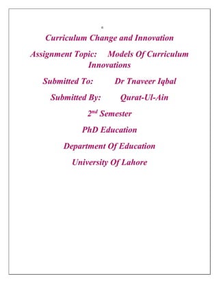 Curriculum Change and Innovation
Assignment Topic: Models Of Curriculum
Innovations
Submitted To: Dr Tnaveer Iqbal
Submitted By: Qurat-Ul-Ain
2nd
Semester
PhD Education
Department Of Education
University Of Lahore
 