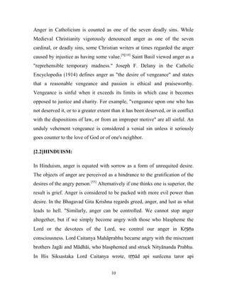 Anger in Catholicism is counted as one of the seven deadly sins. While
Medieval Christianity vigorously denounced anger as one of the seven
cardinal, or deadly sins, some Christian writers at times regarded the anger
caused by injustice as having some value.[9][10] Saint Basil viewed anger as a
"reprehensible temporary madness." Joseph F. Delany in the Catholic
Encyclopedia (1914) defines anger as "the desire of vengeance" and states
that a reasonable vengeance and passion is ethical and praiseworthy.
Vengeance is sinful when it exceeds its limits in which case it becomes
opposed to justice and charity. For example, "vengeance upon one who has
not deserved it, or to a greater extent than it has been deserved, or in conflict
with the dispositions of law, or from an improper motive" are all sinful. An
unduly vehement vengeance is considered a venial sin unless it seriously
goes counter to the love of God or of one's neighbor.

[2.2]HINDUISM:

In Hinduism, anger is equated with sorrow as a form of unrequited desire.
The objects of anger are perceived as a hindrance to the gratification of the
desires of the angry person.[55] Alternatively if one thinks one is superior, the
result is grief. Anger is considered to be packed with more evil power than
desire. In the Bhagavad Gita Krishna regards greed, anger, and lust as what
leads to hell. "Similarly, anger can be controlled. We cannot stop anger
altogether, but if we simply become angry with those who blaspheme the
Lord or the devotees of the Lord, we control our anger in Kṛṣṇa
consciousness. Lord Caitanya Mahāprabhu became angry with the miscreant
brothers Jagāi and Mādhāi, who blasphemed and struck Nityānanda Prabhu.
In His Siksastaka Lord Caitanya wrote, tṛṇād api sunīcena taror api


                                       10
 