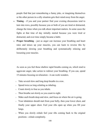people find that just remembering a funny joke, or imagining themselves
    or the other person in a silly situation gets their mind away from the anger.
    Timing - if you and your partner find your evening discussions tend to
    turn into rows, possibly because you or both of you are tired or distracted,
    change the times when you talk about important matters. In some cases the
    fights at that time of day initially started because you were tired or
    distracted, and over time simply became a habit.
    Proper breathing - just as anger can increase your breathing and heart
    rates and tenses up your muscles, you can learn to reverse this by
    deliberately slowing your breathing and systematically relaxing and
    loosening your muscles.




    As soon as you feel those shallow rapid breaths coming on, which tend to
    aggravate anger, take action to redirect your breathing. If you can, spend
    15 minutes focusing on relaxation - it can work wonders.

o     Take several slow and long deep breaths in a row.
o     Spend twice as long exhaling as inhaling.
o     Count slowly to four as you inhale.
o     Then breathe out slowly as you count to eight.
o     Make each breath deep and slow, and focus on where the air is going.
o     Your inhalation should start from your belly, then your lower chest, and
      finally your upper chest. Feel your ribs open up when you fill your
      lungs.
o     When you slowly exhale feel your ribs coming back to the original
      positions - exhale completely.
                                        100
 