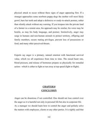 physical attack to occur without these signs of anger appearing first. If a
stranger approaches some newborn puppy-dogs the mother will most likely
growl, bare her teeth and adopt a defensive or ready-to-attack posture, rather
than silently attack without any warning. If you trespass into the private land
of a farmer in a remote area, his approach may be similar; his voice may be
hostile, as may his body language, and posture. Instinctively, anger may
surge in humans and non-human animals to protect territory, offspring and
family members, secure mating privileges, prevent loss of possessions or
food, and many other perceived threats.




Experts say anger is a primary, natural emotion with functional survival
value, which we all experience from time to time. The raised heart rate,
blood pressure, and release of hormones prepare us physically for remedial
action - which is either to fight or run away at top speed (fight or flight).




                                 CHAPTER 8
                                CONCLUSION


Anger can be disastrous if not controlled. One should not lose control over
the anger as it is harmful not only in personal life but also in corporate life.
As a manager we should learn how to control the anger and politely solve
the matters with employees, clients or any other parties. It is rightly said that


                                       102
 