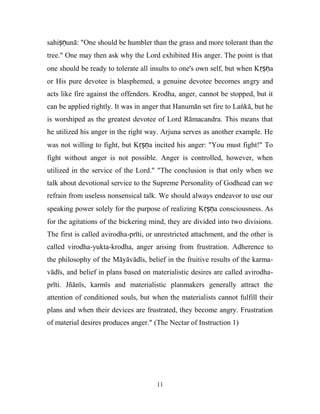 sahiṣṇunā: "One should be humbler than the grass and more tolerant than the
tree." One may then ask why the Lord exhibited His anger. The point is that
one should be ready to tolerate all insults to one's own self, but when Kṛṣṇa
or His pure devotee is blasphemed, a genuine devotee becomes angry and
acts like fire against the offenders. Krodha, anger, cannot be stopped, but it
can be applied rightly. It was in anger that Hanumān set fire to Lańkā, but he
is worshiped as the greatest devotee of Lord Rāmacandra. This means that
he utilized his anger in the right way. Arjuna serves as another example. He
was not willing to fight, but Kṛṣṇa incited his anger: "You must fight!" To
fight without anger is not possible. Anger is controlled, however, when
utilized in the service of the Lord." "The conclusion is that only when we
talk about devotional service to the Supreme Personality of Godhead can we
refrain from useless nonsensical talk. We should always endeavor to use our
speaking power solely for the purpose of realizing Kṛṣṇa consciousness. As
for the agitations of the bickering mind, they are divided into two divisions.
The first is called avirodha-prīti, or unrestricted attachment, and the other is
called virodha-yukta-krodha, anger arising from frustration. Adherence to
the philosophy of the Māyāvādīs, belief in the fruitive results of the karma-
vādīs, and belief in plans based on materialistic desires are called avirodha-
prīti. Jñānīs, karmīs and materialistic planmakers generally attract the
attention of conditioned souls, but when the materialists cannot fulfill their
plans and when their devices are frustrated, they become angry. Frustration
of material desires produces anger." (The Nectar of Instruction 1)




                                      11
 