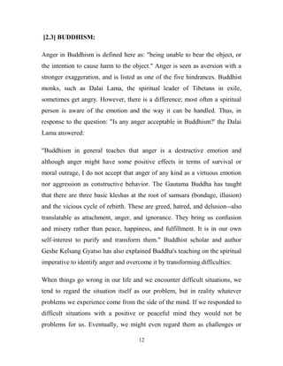 [2.3] BUDDHISM:

Anger in Buddhism is defined here as: "being unable to bear the object, or
the intention to cause harm to the object." Anger is seen as aversion with a
stronger exaggeration, and is listed as one of the five hindrances. Buddhist
monks, such as Dalai Lama, the spiritual leader of Tibetans in exile,
sometimes get angry. However, there is a difference; most often a spiritual
person is aware of the emotion and the way it can be handled. Thus, in
response to the question: "Is any anger acceptable in Buddhism?' the Dalai
Lama answered:

"Buddhism in general teaches that anger is a destructive emotion and
although anger might have some positive effects in terms of survival or
moral outrage, I do not accept that anger of any kind as a virtuous emotion
nor aggression as constructive behavior. The Gautama Buddha has taught
that there are three basic kleshas at the root of samsara (bondage, illusion)
and the vicious cycle of rebirth. These are greed, hatred, and delusion--also
translatable as attachment, anger, and ignorance. They bring us confusion
and misery rather than peace, happiness, and fulfillment. It is in our own
self-interest to purify and transform them." Buddhist scholar and author
Geshe Kelsang Gyatso has also explained Buddha's teaching on the spiritual
imperative to identify anger and overcome it by transforming difficulties:

When things go wrong in our life and we encounter difficult situations, we
tend to regard the situation itself as our problem, but in reality whatever
problems we experience come from the side of the mind. If we responded to
difficult situations with a positive or peaceful mind they would not be
problems for us. Eventually, we might even regard them as challenges or

                                     12
 
