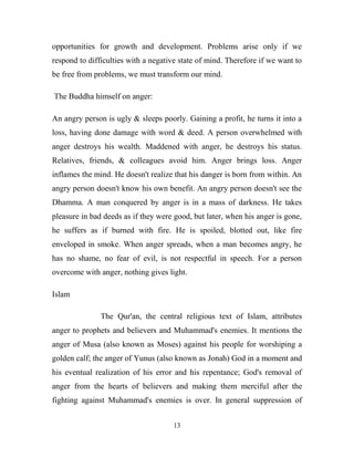 opportunities for growth and development. Problems arise only if we
respond to difficulties with a negative state of mind. Therefore if we want to
be free from problems, we must transform our mind.

The Buddha himself on anger:

An angry person is ugly & sleeps poorly. Gaining a profit, he turns it into a
loss, having done damage with word & deed. A person overwhelmed with
anger destroys his wealth. Maddened with anger, he destroys his status.
Relatives, friends, & colleagues avoid him. Anger brings loss. Anger
inflames the mind. He doesn't realize that his danger is born from within. An
angry person doesn't know his own benefit. An angry person doesn't see the
Dhamma. A man conquered by anger is in a mass of darkness. He takes
pleasure in bad deeds as if they were good, but later, when his anger is gone,
he suffers as if burned with fire. He is spoiled, blotted out, like fire
enveloped in smoke. When anger spreads, when a man becomes angry, he
has no shame, no fear of evil, is not respectful in speech. For a person
overcome with anger, nothing gives light.

Islam

               The Qur'an, the central religious text of Islam, attributes
anger to prophets and believers and Muhammad's enemies. It mentions the
anger of Musa (also known as Moses) against his people for worshiping a
golden calf; the anger of Yunus (also known as Jonah) God in a moment and
his eventual realization of his error and his repentance; God's removal of
anger from the hearts of believers and making them merciful after the
fighting against Muhammad's enemies is over. In general suppression of


                                     13
 