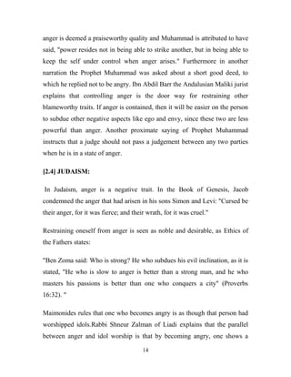 anger is deemed a praiseworthy quality and Muhammad is attributed to have
said, "power resides not in being able to strike another, but in being able to
keep the self under control when anger arises." Furthermore in another
narration the Prophet Muhammad was asked about a short good deed, to
which he replied not to be angry. Ibn Abdil Barr the Andalusian Maliki jurist
explains that controlling anger is the door way for restraining other
blameworthy traits. If anger is contained, then it will be easier on the person
to subdue other negative aspects like ego and envy, since these two are less
powerful than anger. Another proximate saying of Prophet Muhammad
instructs that a judge should not pass a judgement between any two parties
when he is in a state of anger.

[2.4] JUDAISM:

In Judaism, anger is a negative trait. In the Book of Genesis, Jacob
condemned the anger that had arisen in his sons Simon and Levi: "Cursed be
their anger, for it was fierce; and their wrath, for it was cruel."

Restraining oneself from anger is seen as noble and desirable, as Ethics of
the Fathers states:

"Ben Zoma said: Who is strong? He who subdues his evil inclination, as it is
stated, "He who is slow to anger is better than a strong man, and he who
masters his passions is better than one who conquers a city" (Proverbs
16:32). "

Maimonides rules that one who becomes angry is as though that person had
worshipped idols.Rabbi Shneur Zalman of Liadi explains that the parallel
between anger and idol worship is that by becoming angry, one shows a

                                        14
 