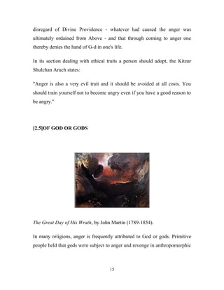 disregard of Divine Providence - whatever had caused the anger was
ultimately ordained from Above - and that through coming to anger one
thereby denies the hand of G-d in one's life.

In its section dealing with ethical traits a person should adopt, the Kitzur
Shulchan Aruch states:

"Anger is also a very evil trait and it should be avoided at all costs. You
should train yourself not to become angry even if you have a good reason to
be angry."




[2.5]OF GOD OR GODS




The Great Day of His Wrath, by John Martin (1789-1854).

In many religions, anger is frequently attributed to God or gods. Primitive
people held that gods were subject to anger and revenge in anthropomorphic



                                      15
 
