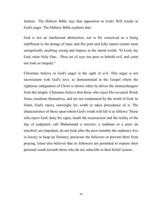 fashion The Hebrew Bible says that opposition to God's Will results in
God's anger. The Hebrew Bible explains that:

God is not an intellectual abstraction, nor is He conceived as a being
indifferent to the doings of man; and His pure and lofty nature resents most
energetically anything wrong and impure in the moral world: "O Lord, my
God, mine Holy One... Thou art of eyes too pure to behold evil, and canst
not look on iniquity."

Christians believe in God's anger in the sight of evil. This anger is not
inconsistent with God's love, as demonstrated in the Gospel where the
righteous indignation of Christ is shown when he drives the moneychangers
from the temple. Christians believe that those who reject His revealed Word,
Jesus, condemn themselves, and are not condemned by the wrath of God. In
Islam, God's mercy outweighs his wrath or takes precedence of it. The
characteristics of those upon whom God's wrath will fall is as follows: Those
who reject God; deny his signs; doubt the resurrection and the reality of the
day of judgment; call Muhammad a sorcerer, a madman or a poet; do
mischief, are impudent, do not look after the poor (notably the orphans); live
in luxury or heap up fortunes; persecute the believers or prevent them from
praying. Islam also believes that its followers are permitted to express their
personal wrath towards those who do not subscribe to their belief system...




                                     16
 