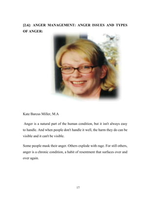 [2.6]: ANGER MANAGEMENT: ANGER ISSUES AND TYPES
OF ANGER:




Kate Barcus Miller, M.A

Anger is a natural part of the human condition, but it isn't always easy
to handle. And when people don't handle it well, the harm they do can be
visible and it can't be visible.

Some people mask their anger. Others explode with rage. For still others,
anger is a chronic condition, a habit of resentment that surfaces over and
over again.




                                     17
 