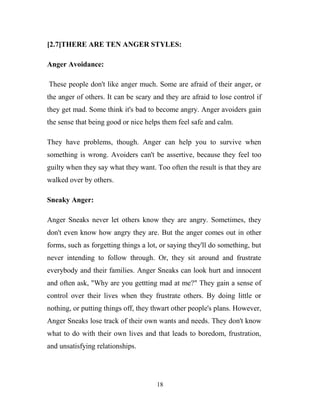 [2.7]THERE ARE TEN ANGER STYLES:

Anger Avoidance:

These people don't like anger much. Some are afraid of their anger, or
the anger of others. It can be scary and they are afraid to lose control if
they get mad. Some think it's bad to become angry. Anger avoiders gain
the sense that being good or nice helps them feel safe and calm.

They have problems, though. Anger can help you to survive when
something is wrong. Avoiders can't be assertive, because they feel too
guilty when they say what they want. Too often the result is that they are
walked over by others.

Sneaky Anger:

Anger Sneaks never let others know they are angry. Sometimes, they
don't even know how angry they are. But the anger comes out in other
forms, such as forgetting things a lot, or saying they'll do something, but
never intending to follow through. Or, they sit around and frustrate
everybody and their families. Anger Sneaks can look hurt and innocent
and often ask, "Why are you gettting mad at me?" They gain a sense of
control over their lives when they frustrate others. By doing little or
nothing, or putting things off, they thwart other people's plans. However,
Anger Sneaks lose track of their own wants and needs. They don't know
what to do with their own lives and that leads to boredom, frustration,
and unsatisfying relationships.




                                      18
 
