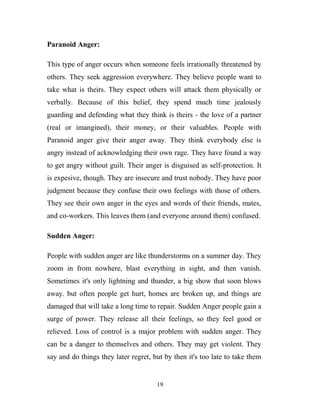 Paranoid Anger:

This type of anger occurs when someone feels irrationally threatened by
others. They seek aggression everywhere. They believe people want to
take what is theirs. They expect others will attack them physically or
verbally. Because of this belief, they spend much time jealously
guarding and defending what they think is theirs - the love of a partner
(real or imangined), their money, or their valuables. People with
Paranoid anger give their anger away. They think everybody else is
angry instead of acknowledging their own rage. They have found a way
to get angry without guilt. Their anger is disguised as self-protection. It
is expesive, though. They are insecure and trust nobody. They have poor
judgment because they confuse their own feelings with those of others.
They see their own anger in the eyes and words of their friends, mates,
and co-workers. This leaves them (and everyone around them) confused.

Sudden Anger:

People with sudden anger are like thunderstorms on a summer day. They
zoom in from nowhere, blast everything in sight, and then vanish.
Sometimes it's only lightning and thunder, a big show that soon blows
away. but often people get hurt, homes are broken up, and things are
damaged that will take a long time to repair. Sudden Anger people gain a
surge of power. They release all their feelings, so they feel good or
relieved. Loss of control is a major problem with sudden anger. They
can be a danger to themselves and others. They may get violent. They
say and do things they later regret, but by then it's too late to take them


                                      19
 