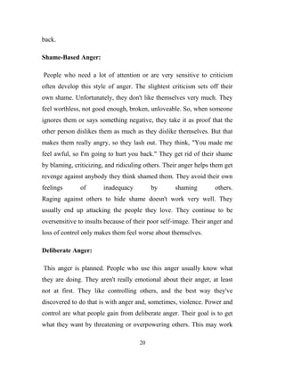 back.

Shame-Based Anger:

People who need a lot of attention or are very sensitive to criticism
often develop this style of anger. The slightest criticism sets off their
own shame. Unfortunately, they don't like themselves very much. They
feel worthless, not good enough, broken, unloveable. So, when someone
ignores them or says something negative, they take it as proof that the
other person dislikes them as much as they dislike themselves. But that
makes them really angry, so they lash out. They think, "You made me
feel awful, so I'm going to hurt you back." They get rid of their shame
by blaming, criticizing, and ridiculing others. Their anger helps them get
revenge against anybody they think shamed them. They avoid their own
feelings      of       inadequacy         by       shaming         others.
Raging against others to hide shame doesn't work very well. They
usually end up attacking the people they love. They continue to be
oversensitive to insults because of their poor self-image. Their anger and
loss of control only makes them feel worse about themselves.

Deliberate Anger:

This anger is planned. People who use this anger usually know what
they are doing. They aren't really emotional about their anger, at least
not at first. They like controlling others, and the best way they've
discovered to do that is with anger and, sometimes, violence. Power and
control are what people gain from deliberate anger. Their goal is to get
what they want by threatening or overpowering others. This may work

                                     20
 