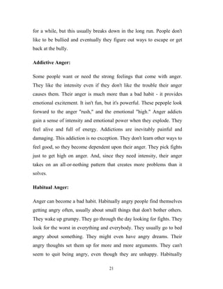for a while, but this usually breaks down in the long run. People don't
like to be bullied and eventually they figure out ways to escape or get
back at the bully.

Addictive Anger:

Some people want or need the strong feelings that come with anger.
They like the intensity even if they don't like the trouble their anger
causes them. Their anger is much more than a bad habit - it provides
emotional excitement. It isn't fun, but it's powerful. These pepople look
forward to the anger "rush," and the emotional "high." Anger addicts
gain a sense of intensity and emotional power when they explode. They
feel alive and full of energy. Addictions are inevitably painful and
damaging. This addiction is no exception. They don't learn other ways to
feel good, so they become dependent upon their anger. They pick fights
just to get high on anger. And, since they need intensity, their anger
takes on an all-or-nothing pattern that creates more problems than it
solves.

Habitual Anger:

Anger can become a bad habit. Habitually angry people find themselves
getting angry often, usually about small things that don't bother others.
They wake up grumpy. They go through the day looking for fights. They
look for the worst in everything and everybody. They usually go to bed
angry about something. They might even have angry dreams. Their
angry thoughts set them up for more and more arguments. They can't
seem to quit being angry, even though they are unhappy. Habitually

                                     21
 