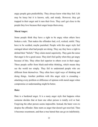 angry people gain predictibility. They always know what they feel. Life
may be lousy but it is known, safe, and steady. However, they get
trapped in their anger and it runs their lives. They can't get close to the
people they love because their anger keeps them away.

Moral Anger:

Some people think they have a right to be angry when others have
broken a rule. That makes the offenders bad, evil, wicked, sinful. They
have to be scolded, maybe punished. People with this anger style feel
outraged about what bad people are doing. They say they have a right to
defend their "beliefs." They claim moral superiority. They gain the sense
that anger is for a good cause. They don't feel guilty when they get angry
because of this. They often feel superior to others even in their anger.
These people suffer from black-and-white thinking, which means they
see the world too simply. They fail to understand people who are
different from themselves. They often have rigid ways of thinking and
doing things. Another problem with this anger style is crusading -
attacking every problem or difference of opinion with moral anger when
compromise or understanding might be better.

Hate:

Hate is a hardened anger. It is a nasty anger style that happens when
someone decides that at least one other person is totally evil or bad.
Forgiving the other person seems impossible. Instead, the hater vows to
despise the offender. Hate starts as anger that doesn't get resovled. Then
it becomes resentment, and then a true hatred that can go on indefinitely.

                                      22
 