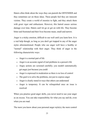 Haters often think about the ways they can punisih the OFFENDER and
they sometimes act on those ideas. These people feel they are innocent
victims. They create a world of enemies to fight, and they attack them
with great vigor and enthusiasm. However, this hatred causes serious
damage over time. Haters can't let go or get on with life. They become
bitter and frustrated and their lives become mean, small and narrow.

Anger is a tricky emotion, difficult to use well until you learn how. It is
a real help though, as long as you don't get trapped in any of the anger
styles aforementioned. People who use anger well have a healthy or
"normal" relationship with their anger. They think of anger in the
following characteristic ways:

      Anger is a normal part of life
      Anger is an accurate signal of real problems in a person's life
      Angry actions are screened carefully; you needn't automatically
      get angry just because you could
      Anger is expressed in moderation so there is no loss of control
      The goal is to solve the problems, not just to express anger
      Anger is clearly stated in ways that others can understand
      Anger is temporary. It can be relinquished once an issue is
      resolved

When you practice good anger skills, you never need to use your anger
as an excuse. You can take responsibility for what you say and do, even
when you are mad.

The more you know about your personal anger style(s), the more control

                                       23
 