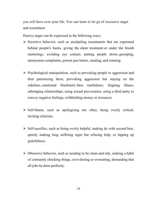 you will have over your life. You can learn to let go of excessive anger
and resentment

Passive anger can be expressed in the following ways:
 Secretive behavior, such as stockpiling resentments that are expressed
   behind people's backs, giving the silent treatment or under the breath
   mutterings, avoiding eye contact, putting people down, gossiping,
   anonymous complaints, poison pen letters, stealing, and conning.


 Psychological manipulation, such as provoking people to aggression and
   then patronizing them, provoking aggression but staying on the
   sidelines, emotional   blackmail, false   tearfulness,   feigning   illness,
   sabotaging relationships, using sexual provocation, using a third party to
   convey negative feelings, withholding money or resources.


 Self-blame, such as apologizing too often, being overly critical,
   inviting criticism.


 Self-sacrifice, such as being overly helpful, making do with second best,
   quietly making long suffering signs but refusing help, or lapping up
   gratefulness.


 Obsessive behavior, such as needing to be clean and tidy, making a habit
   of constantly checking things, over-dieting or overeating, demanding that
   all jobs be done perfectly.




                                     24
 