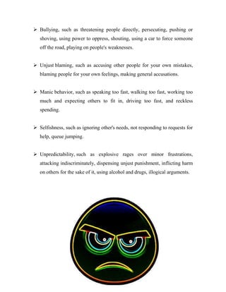  Bullying, such as threatening people directly, persecuting, pushing or
   shoving, using power to oppress, shouting, using a car to force someone
   off the road, playing on people's weaknesses.


 Unjust blaming, such as accusing other people for your own mistakes,
   blaming people for your own feelings, making general accusations.


 Manic behavior, such as speaking too fast, walking too fast, working too
   much and expecting others to fit in, driving too fast, and reckless
   spending.


 Selfishness, such as ignoring other's needs, not responding to requests for
   help, queue jumping.


 Unpredictability, such as explosive rages over minor frustrations,
   attacking indiscriminately, dispensing unjust punishment, inflicting harm
   on others for the sake of it, using alcohol and drugs, illogical arguments.




                                      26
 