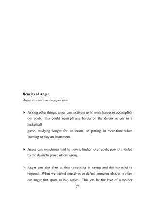Benefits of Anger
Anger can also be very positive.


 Among other things, anger can motivate us to work harder to accomplish
   our goals. This could mean playing harder on the defensive end in a
   basketball
   game, studying longer for an exam, or putting in more time when
   learning to play an instrument.


 Anger can sometimes lead to newer, higher level goals, possibly fueled
   by the desire to prove others wrong.


 Anger can also alert us that something is wrong and that we need to
   respond. When we defend ourselves or defend someone else, it is often
   our anger that spurs us into action. This can be the love of a mother
                                     27
 