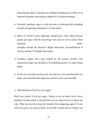 protecting her child, a classmate or colleague standing up to a bully, or an
   innocent bystander intervening on behalf of a victimized stranger.


 Generally speaking, anger is what prevents us from passively accepting
   societal wrongdoings and ignites us to take action.


 Many of society‘s most important changes have come about because
   people got angry with the way things were and set out to correct those
   injustices.                                                           Some
   examples include the Women‘s Rights Movement, the abolishment of
   slavery, and the Civil Rights Movement.


 Countless people have been helped by the actions of those who
   experienced anger and decided to do something positive to make things
   better.


 So the next time that you lose your cool and say or do something that you
   regret, just remember that anger does not have to be your downfall.




 What Should we Do If we Get Angry?

Don't lose control if you get angry. Taking it out on others never solves
anything. Instead, admit to yourself that you are angry and try to figure out
why. What can you do to keep the situation from happening again? If your
little sister gets a toy and you don't, it's not OK to break that toy. Maybe you



                                      28
 
