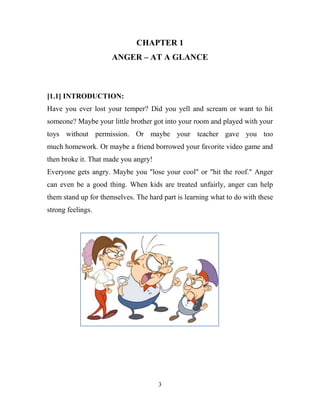 CHAPTER 1
                      ANGER – AT A GLANCE



[1.1] INTRODUCTION:
Have you ever lost your temper? Did you yell and scream or want to hit
someone? Maybe your little brother got into your room and played with your
toys without permission. Or maybe your teacher gave you too
much homework. Or maybe a friend borrowed your favorite video game and
then broke it. That made you angry!
Everyone gets angry. Maybe you "lose your cool" or "hit the roof." Anger
can even be a good thing. When kids are treated unfairly, anger can help
them stand up for themselves. The hard part is learning what to do with these
strong feelings.




                                      3
 