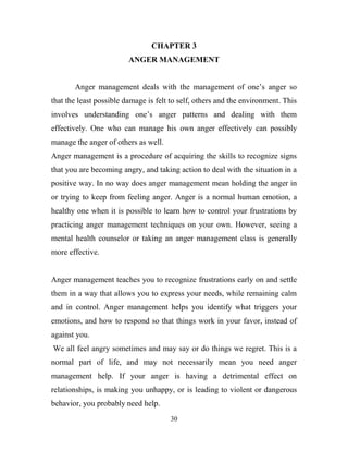 CHAPTER 3
                         ANGER MANAGEMENT


       Anger management deals with the management of one‘s anger so
that the least possible damage is felt to self, others and the environment. This
involves understanding one‘s anger patterns and dealing with them
effectively. One who can manage his own anger effectively can possibly
manage the anger of others as well.
Anger management is a procedure of acquiring the skills to recognize signs
that you are becoming angry, and taking action to deal with the situation in a
positive way. In no way does anger management mean holding the anger in
or trying to keep from feeling anger. Anger is a normal human emotion, a
healthy one when it is possible to learn how to control your frustrations by
practicing anger management techniques on your own. However, seeing a
mental health counselor or taking an anger management class is generally
more effective.


Anger management teaches you to recognize frustrations early on and settle
them in a way that allows you to express your needs, while remaining calm
and in control. Anger management helps you identify what triggers your
emotions, and how to respond so that things work in your favor, instead of
against you.
We all feel angry sometimes and may say or do things we regret. This is a
normal part of life, and may not necessarily mean you need anger
management help. If your anger is having a detrimental effect on
relationships, is making you unhappy, or is leading to violent or dangerous
behavior, you probably need help.
                                      30
 