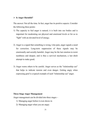  Is Anger Harmful?

The answer: Not all the time. In fact, anger has its positive aspects. Consider
the following three points:
1) The capacity to feel anger is natural; it is built into our bodies and is
   important for moderating our physical and emotional levels or for us to
   "fight" with an elevated level of energy;


2) Anger is a signal that something is wrong. Like pain, anger signals a need
   for correction. Long-term suppression of these signals may be
   emotionally and socially harmful. Anger may be the last emotion to resist
   numbness and despair, and is thus a survival mechanism, a last ditch
   attempt to make good;


3) Anger warns others to be careful. Anger serves as the "relationship cue"
   that helps to indicate tension and even danger. Getting angry when
   expressing grief is a typical example of such "relationship cue" anger.




Three Stage Anger Management
Anger management can be divided into three stages –
   1) Managing anger before it even shows in
   2) Managing anger when you are angry

                                      31
 