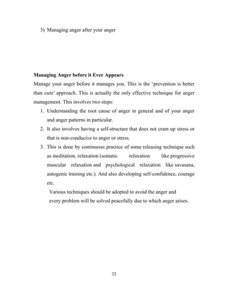 3) Managing anger after your anger




Managing Anger before it Ever Appears
Manage your anger before it manages you. This is the ‗prevention is better
than cure‘ approach. This is actually the only effective technique for anger
management. This involves two steps:
   1. Understanding the root cause of anger in general and of your anger
      and anger patterns in particular.
   2. It also involves having a self-structure that does not cram up stress or
      that is non-conducive to anger or stress.
   3. This is done by continuous practice of some releasing technique such
      as meditation, relaxation (somatic      relaxation     like progressive
      muscular relaxation and psychological relaxation like savasana,
      autogenic training etc.). And also developing self-confidence, courage
      etc.
       Various techniques should be adopted to avoid the anger and
       every problem will be solved peacefully due to which anger arises.




                                      32
 