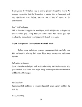 Humor, is no doubt the best way to resolve tension between two people. As
soon as you realize that the 'discussion' is turning into an 'argument', and
may deteriorate even further, you can add a hint of humor to the
conversation.


Don't Hold a Grudge
This is the worst thing you can possibly do, and it will just add to the pent up
tension within you. Every time you come across the person, you will
recollect the moment and your temper will flare all over again.


Anger Management Techniques for Kids and Teens


           Follow some techniques on anger management that may help your
kids and teens in reducing their anger. These anger management techniques
include:


Relaxation techniques
Some relaxation techniques such as deep breathing and meditation can help
your children calm down their anger. Deep breathing involves the breath in
and breath out technique.




Visualization:
Teach your kids and teens to visualize beautiful, green scenery and feel the
cool air.


Good parenting
                                      34
 
