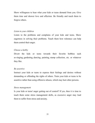 Show willingness to hear what your kids or teens demand from you. Give
them time and shower love and affection. Be friendly and teach them to
forgive others.




Listen to your children
Listen to the problems and complains of your kids and teens. Show
eagerness in solving their problems. Teach them how tolerance can help
them control their anger.


Choose a hobby
Divert   the      kids   or   teens   towards   their   favorite   hobbies   such
as singing, gardening, dancing, painting, stamp collection, etc. or whatever
they like.


Be assertive
Instruct your kids or teens to express their feelings and desires without
demanding or offending the rights of others. Train your kids or teens to be
assertive rather than using offensive abuses, which may hurt other persons.


Stress management
Is your kids or teens' anger getting out of control? If yes, then it is time to
teach them some stress management skills, as excessive anger may lead
them to suffer from stress and anxiety.




                                         35
 