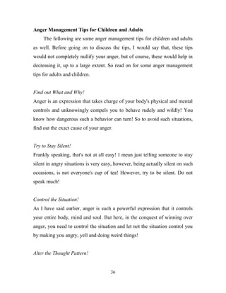 Anger Management Tips for Children and Adults
     The following are some anger management tips for children and adults
as well. Before going on to discuss the tips, I would say that, these tips
would not completely nullify your anger, but of course, these would help in
decreasing it, up to a large extent. So read on for some anger management
tips for adults and children.


Find out What and Why!
Anger is an expression that takes charge of your body's physical and mental
controls and unknowingly compels you to behave rudely and wildly! You
know how dangerous such a behavior can turn! So to avoid such situations,
find out the exact cause of your anger.


Try to Stay Silent!
Frankly speaking, that's not at all easy! I mean just telling someone to stay
silent in angry situations is very easy, however, being actually silent on such
occasions, is not everyone's cup of tea! However, try to be silent. Do not
speak much!


Control the Situation!
As I have said earlier, anger is such a powerful expression that it controls
your entire body, mind and soul. But here, in the conquest of winning over
anger, you need to control the situation and let not the situation control you
by making you angry, yell and doing weird things!


Alter the Thought Pattern!


                                      36
 