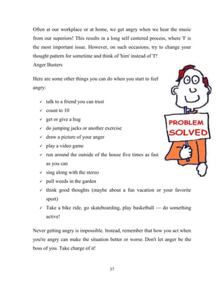 Often at our workplace or at home, we get angry when we hear the music
from our superiors! This results in a long self centered process, where 'I' is
the most important issue. However, on such occasions, try to change your
thought pattern for sometime and think of 'him' instead of 'I'!
Anger Busters

Here are some other things you can do when you start to feel
angry:

        talk to a friend you can trust
        count to 10
        get or give a hug
        do jumping jacks or another exercise
        draw a picture of your anger
        play a video game
        run around the outside of the house five times as fast
         as you can
        sing along with the stereo
        pull weeds in the garden
        think good thoughts (maybe about a fun vacation or your favorite
         sport)
        Take a bike ride, go skateboarding, play basketball — do something
         active!

Never getting angry is impossible. Instead, remember that how you act when
you're angry can make the situation better or worse. Don't let anger be the
boss of you. Take charge of it!



                                          37
 