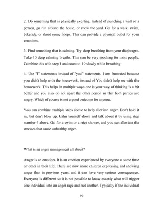 2. Do something that is physically exerting. Instead of punching a wall or a
person, go run around the house, or mow the yard. Go for a walk, swim,
bikeride, or shoot some hoops. This can provide a physical outlet for your
emotions.

3. Find something that is calming. Try deep breathing from your diaphragm.
Take 10 deep calming breaths. This can be very soothing for most people.
Combine this with step 1 and count to 10 slowly while breathing.

4. Use "I" statements instead of "you" statements. I am frustrated because
you didn't help with the housework, instead of You didn't help me with the
housework. This helps in multiple ways one is your way of thinking is a bit
better and you also do not upset the other person so that both parties are
angry. Which of course is not a good outcome for anyone.

You can combine multiple steps above to help alleviate anger. Don't hold it
in, but don't blow up. Calm yourself down and talk about it by using step
number 4 above. Go for a swim or a nice shower, and you can alleviate the
stresses that cause unhealthy anger.




What is an anger management all about?

Anger is an emotion. It is an emotion experienced by everyone at some time
or other in their life. There are now more children expressing and showing
anger than in previous years, and it can have very serious consequences.
Everyone is different so it is not possible to know exactly what will trigger
one individual into an anger rage and not another. Typically if the individual

                                       39
 