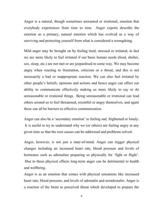 Anger is a natural, though sometimes unwanted or irrational, emotion that
everybody experiences from time to time. Anger experts describe the
emotion as a primary, natural emotion which has evolved as a way of
surviving and protecting yourself from what is considered a wrongdoing.

Mild anger may be brought on by feeling tired, stressed or irritated, in fact
we are more likely to feel irritated if our basic human needs (food, shelter,
sex, sleep, etc.) are not met or are jeopardised in some way. We may become
angry when reacting to frustration, criticism or a threat, and this is not
necessarily a bad or inappropriate reaction. We can also feel irritated by
other people‘s beliefs, opinions and actions and hence anger can affect our
ability to communicate effectively making us more likely to say or do
unreasonable or irrational things. Being unreasonable or irrational can lead
others around us to feel threatened, resentful or angry themselves, and again
these can all be barriers to effective communication.

Anger can also be a ‗secondary emotion‘ to feeling sad, frightened or lonely.
It is useful to try to understand why we (or others) are feeling angry at any
given time so that the root causes can be addressed and problems solved.

Anger, however, is not just a state-of-mind. Anger can trigger physical
changes including an increased heart rate, blood pressure and levels of
hormones such as adrenaline preparing us physically for ‗fight or flight‘.
Due to these physical effects long-term anger can be detrimental to health
and wellbeing.
Anger is as an emotion that comes with physical sensations like increased
heart rate, blood pressure, and levels of adrenalin and noradrenalin. Anger is
a reaction of the brain to perceived threat which developed to prepare the

                                      4
 