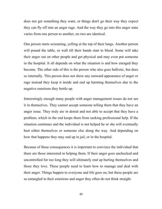 does not get something they want, or things don't go their way they expect
they can fly off into an anger rage. And the way they go into this anger state
varies from one person to another, no two are identical.

One person starts screaming, yelling at the top of their lungs. Another person
will pound the table, or wall till their hands start to bleed. Some will take
their anger out on other people and get physical and may even put someone
in the hospital. It all depends on what the situation is and how enraged they
become. The other side of this is the person who also goes ballistic, but does
so internally. This person does not show any outward appearance of anger or
rage instead they keep it inside and end up harming themselves due to the
negative emotions they bottle up.

Interestingly enough many people with anger management issues do not see
it in themselves. They cannot accept someone telling them that they have an
anger issue. They truly are in denial and not able to accept that they have a
problem, which in the end keeps them from seeking professional help. If the
situation continues and the individual is not helped he or she will eventually
hurt either themselves or someone else along the way. And depending on
how that happens they may end up in jail, or in the hospital.

Because of these consequences it is important to convince the individual that
there are those interested in helping them. If their anger goes unchecked and
uncontrolled for too long they will ultimately end up hurting themselves and
those they love. These people need to learn how to manage and deal with
their anger. Things happen to everyone and life goes on, but these people are
so entangled in their emotions and anger they often do not think straight.



                                      40
 