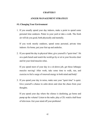 CHAPTER 5

                ANGER MANAGEMENT STRATEGY

#1: Changing Your Environment

1. If you usually spend your day indoors, make a point to spend some
   personal time outdoors. Putter in your yard or take a walk. The fresh
   air will do you good, both physically and mentally.

   If you work mostly outdoors, spend some personal, private time
   indoors. Go home, put your feet up and andrelax.

2. If you spend the day in physical labor, give yourself a "quiet time". Sit
   on a park bench and watch the world go by or sit in your favorite chair
   and let your tired muscles relax.

   If you spend most of your day in a sit-down job, get those lethargic
   muscles moving! After work, take some time to walk, run, and
   exercise to feel a surge of renewed energy in both mind and body!

3. If you spend your day in noise, make sure your "quiet time" is quiet.
   Give yourself a chance to calm down and clear the chaos from your
   thoughts.

   If you spend your day where the silence is deafening, go home and
   pump up the volume! Listen to the radio, play a CD, watch a half-hour
   of television. Get your mind off your problems!




                                   42
 