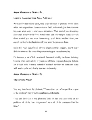 Anger Management Strategy 2:

Learn to Recognize Your Anger Activators

When you're reasonably calm, take a few minutes to examine recent times
when your anger flared. Jot them down. Don't relive each; just look for what
triggered your anger - your anger activators. What started you simmering
and when did you boil over? What effect did your temper flares have on
those around you and most importantly, you? What resulted from your
anger? Let this be the beginning of your anger log or anger diary.

Each day, "log" occurrences of your anger and their triggers. You'll likely
find that many of the same things are making you see red everyday.

For instance, a lot of folks start each day confronted by the harsh, irritating
beeping of an alarm clock. If you're one of them, consider changing its tune.
Set a clock radio to music instead of alarm or purchase an alarm that starts
with a quiet pulse and slowly increases in intensity.

Anger Management Strategy 3:

The Serenity Prayer



You may have heard the platitude, "You're either part of the problem or part
of the solution." However, to paraphrase Abe Lincoln:

"You can solve all of the problems some of the time and some of the
problems all of the time, but you can't solve all of the problems all of the
time."

                                      43
 