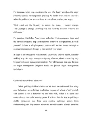 For instance, when you experience the loss of a family member, the anger
you may feel is a natural part of grieving. No matter what you do, you can't
solve the problem, but you can learn to control and resolve your anger.

"God grant me the Serenity to accept the things I cannot change,
The Courage to change the things we can, And the Wisdom to know the
difference."

For decades, Alcoholics Anonymous and other 12-step programs have used
the Serenity Prayer to help their members cope with their problems. Even if
you don't believe in a higher power, you can still use this simple message as
an anger management strategy to help control your anger.

If anger is affecting your relationships, your work, or your health, consider
seeking help. An anger management group, class or private counseling may
be your best anger management strategy. Any of these can help you develop
an anger management program based on proven anger management
techniques.




Guidelines for chidrens behaviour

     When guiding children's behavior we need to understand that many
poor behaviours are exhibited in children because of a lack of self control.
Self control is not a behavior we are born with, rather it is learnt and
nurtured over our early learning years. I believe that the key to guiding a
child's behaviours into long term positive outcomes comes from
understanding that they are not born with intrinsic control of their emotions

                                     44
 