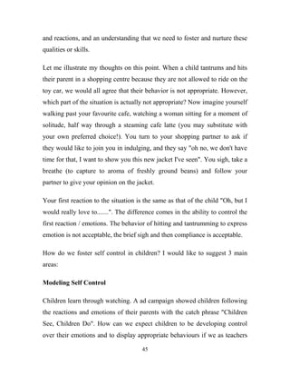 and reactions, and an understanding that we need to foster and nurture these
qualities or skills.

Let me illustrate my thoughts on this point. When a child tantrums and hits
their parent in a shopping centre because they are not allowed to ride on the
toy car, we would all agree that their behavior is not appropriate. However,
which part of the situation is actually not appropriate? Now imagine yourself
walking past your favourite cafe, watching a woman sitting for a moment of
solitude, half way through a steaming cafe latte (you may substitute with
your own preferred choice!). You turn to your shopping partner to ask if
they would like to join you in indulging, and they say "oh no, we don't have
time for that, I want to show you this new jacket I've seen". You sigh, take a
breathe (to capture to aroma of freshly ground beans) and follow your
partner to give your opinion on the jacket.

Your first reaction to the situation is the same as that of the child "Oh, but I
would really love to.......". The difference comes in the ability to control the
first reaction / emotions. The behavior of hitting and tantrumming to express
emotion is not acceptable, the brief sigh and then compliance is acceptable.

How do we foster self control in children? I would like to suggest 3 main
areas:

Modeling Self Control

Children learn through watching. A ad campaign showed children following
the reactions and emotions of their parents with the catch phrase "Children
See, Children Do". How can we expect children to be developing control
over their emotions and to display appropriate behaviours if we as teachers

                                      45
 