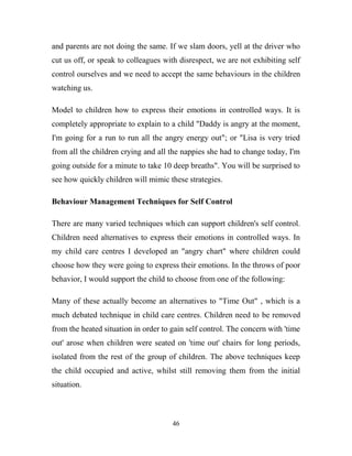 and parents are not doing the same. If we slam doors, yell at the driver who
cut us off, or speak to colleagues with disrespect, we are not exhibiting self
control ourselves and we need to accept the same behaviours in the children
watching us.

Model to children how to express their emotions in controlled ways. It is
completely appropriate to explain to a child "Daddy is angry at the moment,
I'm going for a run to run all the angry energy out"; or "Lisa is very tried
from all the children crying and all the nappies she had to change today, I'm
going outside for a minute to take 10 deep breaths". You will be surprised to
see how quickly children will mimic these strategies.

Behaviour Management Techniques for Self Control

There are many varied techniques which can support children's self control.
Children need alternatives to express their emotions in controlled ways. In
my child care centres I developed an "angry chart" where children could
choose how they were going to express their emotions. In the throws of poor
behavior, I would support the child to choose from one of the following:

Many of these actually become an alternatives to "Time Out" , which is a
much debated technique in child care centres. Children need to be removed
from the heated situation in order to gain self control. The concern with 'time
out' arose when children were seated on 'time out' chairs for long periods,
isolated from the rest of the group of children. The above techniques keep
the child occupied and active, whilst still removing them from the initial
situation.



                                      46
 