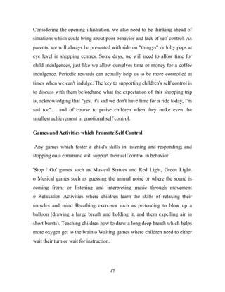 Considering the opening illustration, we also need to be thinking ahead of
situations which could bring about poor behavior and lack of self control. As
parents, we will always be presented with ride on "thingys" or lolly pops at
eye level in shopping centres. Some days, we will need to allow time for
child indulgences, just like we allow ourselves time or money for a coffee
indulgence. Periodic rewards can actually help us to be more controlled at
times when we can't indulge. The key to supporting children's self control is
to discuss with them beforehand what the expectation of this shopping trip
is, acknowledging that "yes, it's sad we don't have time for a ride today, I'm
sad too".... and of course to praise children when they make even the
smallest achievement in emotional self control.

Games and Activities which Promote Self Control

Any games which foster a child's skills in listening and responding; and
stopping on a command will support their self control in behavior.

'Stop / Go' games such as Musical Statues and Red Light, Green Light.
o Musical games such as guessing the animal noise or where the sound is
coming from; or listening and interpreting music through movement
o Relaxation Activities where children learn the skills of relaxing their
muscles and mind Breathing exercises such as pretending to blow up a
balloon (drawing a large breath and holding it, and them expelling air in
short bursts). Teaching children how to draw a long deep breath which helps
more oxygen get to the brain.o Waiting games where children need to either
wait their turn or wait for instruction.




                                           47
 