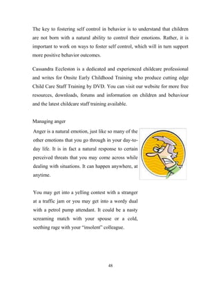 The key to fostering self control in behavior is to understand that children
are not born with a natural ability to control their emotions. Rather, it is
important to work on ways to foster self control, which will in turn support
more positive behavior outcomes.

Cassandra Eccleston is a dedicated and experienced childcare professional
and writes for Onsite Early Childhood Training who produce cutting edge
Child Care Staff Training by DVD. You can visit our website for more free
resources, downloads, forums and information on children and behaviour
and the latest childcare staff training available.


Managing anger
Anger is a natural emotion, just like so many of the
other emotions that you go through in your day-to-
day life. It is in fact a natural response to certain
perceived threats that you may come across while
dealing with situations. It can happen anywhere, at
anytime.


You may get into a yelling contest with a stranger
at a traffic jam or you may get into a wordy dual
with a petrol pump attendant. It could be a nasty
screaming match with your spouse or a cold,
seething rage with your ―insolent‖ colleague.




                                        48
 