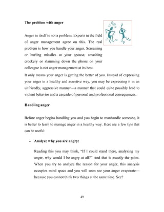 The problem with anger


Anger in itself is not a problem. Experts in the field
of anger management agree on this. The real
problem is how you handle your anger. Screaming
or hurling missiles at your spouse, smashing
crockery or slamming down the phone on your
colleague is not anger management at its best.
It only means your anger is getting the better of you. Instead of expressing
your anger in a healthy and assertive way, you may be expressing it in an
unfriendly, aggressive manner—a manner that could quite possibly lead to
violent behavior and a cascade of personal and professional consequences.

Handling anger


Before anger begins handling you and you begin to manhandle someone, it
is better to learn to manage anger in a healthy way. Here are a few tips that
can be useful:

      Analyze why you are angry:

      Reading this you may think, ―If I could stand there, analyzing my
      anger, why would I be angry at all?‖ And that is exactly the point.
      When you try to analyze the reason for your anger, this analysis
      occupies mind space and you will soon see your anger evaporate—
      because you cannot think two things at the same time. See?




                                      49
 