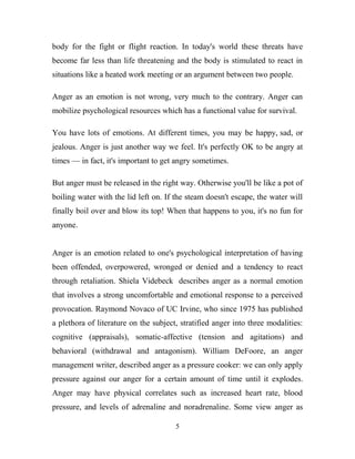 body for the fight or flight reaction. In today's world these threats have
become far less than life threatening and the body is stimulated to react in
situations like a heated work meeting or an argument between two people.

Anger as an emotion is not wrong, very much to the contrary. Anger can
mobilize psychological resources which has a functional value for survival.

You have lots of emotions. At different times, you may be happy, sad, or
jealous. Anger is just another way we feel. It's perfectly OK to be angry at
times — in fact, it's important to get angry sometimes.

But anger must be released in the right way. Otherwise you'll be like a pot of
boiling water with the lid left on. If the steam doesn't escape, the water will
finally boil over and blow its top! When that happens to you, it's no fun for
anyone.


Anger is an emotion related to one's psychological interpretation of having
been offended, overpowered, wronged or denied and a tendency to react
through retaliation. Shiela Videbeck describes anger as a normal emotion
that involves a strong uncomfortable and emotional response to a perceived
provocation. Raymond Novaco of UC Irvine, who since 1975 has published
a plethora of literature on the subject, stratified anger into three modalities:
cognitive (appraisals), somatic-affective (tension and agitations) and
behavioral (withdrawal and antagonism). William DeFoore, an anger
management writer, described anger as a pressure cooker: we can only apply
pressure against our anger for a certain amount of time until it explodes.
Anger may have physical correlates such as increased heart rate, blood
pressure, and levels of adrenaline and noradrenaline. Some view anger as

                                       5
 