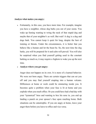 Analyze what makes you angry:

     Fortunately, in this case, you have more time. For example, imagine
     you have a neighbor, whose dog barks you out of your siesta. You
     wake up fuming wanting to wring the neck of that stupid dog and
     maybe that of your neighbor‘s as well. But wait! A dog is a dog and
     dogs bark. You cannot keep it quiet for long, despite the best of
     training or threats. Under the circumstances, it is better that you
     behave like a human and let the beast be. So, the next time the dog
     barks, you will be prepared for it and calm will prevail. You will also
     be surprised when you find yourself getting used to the constant
     barking so much so, it may require a foghorn to wake you up the next
     time.
     Analyze where you get angry:

     Anger does not happen on its own. It is more of a learned behavior.
     We were not born angry. There are certain triggers that can set you
     off and you may find yourself erupting into a human volcano.
     Differences at home or work could be simmering inside you. It
     becomes quite a problem when your fuse is lit at home and you
     explode when you reach office. Or you could have had a bad day with
     your ―tyrannical‖ boss and wanting to box his nose in, you end up
     landing a punch on your spouse‘s face upon reaching home. Both
     situations can be catastrophic. If you are angry at home, leave your
     anger there before you leave to office and vice versa.


                                    50
 