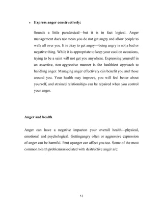Express anger constructively:

      Sounds a little paradoxical—but it is in fact logical. Anger
      management does not mean you do not get angry and allow people to
      walk all over you. It is okay to get angry—being angry is not a bad or
      negative thing. While it is appropriate to keep your cool on occasions,
      trying to be a saint will not get you anywhere. Expressing yourself in
      an assertive, non-aggressive manner is the healthiest approach to
      handling anger. Managing anger effectively can benefit you and those
      around you. Your health may improve, you will feel better about
      yourself, and strained relationships can be repaired when you control
      your anger.




Anger and health


Anger can have a negative impacton your overall health—physical,
emotional and psychological. Gettingangry often or aggressive expression
of anger can be harmful. Pent upanger can affect you too. Some of the most
common health problemsassociated with destructive anger are:




                                     51
 