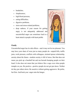 headaches,
      sleeplessness,
      high blood pressure,
      eating difficulties,
      digestive problems,
      stress and stress-related problems,
      deep sadness, if your reason for getting
      angry is not adequately addressed and
      uncontrolled anger can sometimes lead to a
      heart attack in people with heart proble



Finally
Uncontrolled anger has its side effects—and it may not be too pleasant. You
may have your share of woes just as many people do—unpaid bills, traffic
jams, work pressure, conflicts with colleagues, strained spouse relationship,
anxiety about the future—modern society is full of stress. But that does not
mean you pick up a baseball bat and run berserk bumping people on their
head. It also does not mean that you behave like a sage even when people
trample on you. Be positive—positive people do not get put down. Neither
do they put others down. Be assertive without getting aggressive. Be polite,
but firm. And hook your anger onto the hanger.




                                     52
 