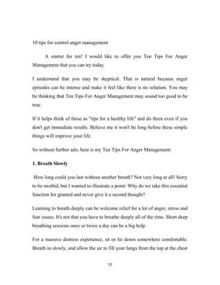 10 tips for control anger management

        A starter for ten! I would like to offer you Ten Tips For Anger
Management that you can try today.

I understand that you may be skeptical. That is natural because anger
episodes can be intense and make it feel like there is no solution. You may
be thinking that Ten Tips For Anger Management may sound too good to be
true.

If it helps think of these as "tips for a healthy life" and do them even if you
don't get immediate results. Believe me it won't be long before these simple
things will improve your life.

So without further ado, here is my Ten Tips For Anger Management:

1. Breath Slowly

How long could you last without another breath? Not very long at all! Sorry
to be morbid, but I wanted to illustrate a point: Why do we take this essential
function for granted and never give it a second thought?

Learning to breath deeply can be welcome relief for a lot of anger, stress and
fear issues. It's not that you have to breathe deeply all of the time. Short deep
breathing sessions once or twice a day can be a big help.

For a massive distress experience, sit or lie down somewhere comfortable.
Breath in slowly, and allow the air to fill your lungs from the top at the chest


                                       53
 