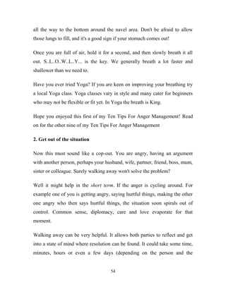 all the way to the bottom around the navel area. Don't be afraid to allow
those lungs to fill, and it's a good sign if your stomach comes out!

Once you are full of air, hold it for a second, and then slowly breath it all
out. S..L..O..W..L..Y... is the key. We generally breath a lot faster and
shallower than we need to.

Have you ever tried Yoga? If you are keen on improving your breathing try
a local Yoga class. Yoga classes vary in style and many cater for beginners
who may not be flexible or fit yet. In Yoga the breath is King.

Hope you enjoyed this first of my Ten Tips For Anger Management! Read
on for the other nine of my Ten Tips For Anger Management

2. Get out of the situation

Now this must sound like a cop-out. You are angry, having an argument
with another person, perhaps your husband, wife, partner, friend, boss, mum,
sister or colleague. Surely walking away won't solve the problem?

Well it might help in the short term. If the anger is cycling around. For
example one of you is getting angry, saying hurtful things, making the other
one angry who then says hurtful things, the situation soon spirals out of
control. Common sense, diplomacy, care and love evaporate for that
moment.

Walking away can be very helpful. It allows both parties to reflect and get
into a state of mind where resolution can be found. It could take some time,
minutes, hours or even a few days (depending on the person and the


                                      54
 