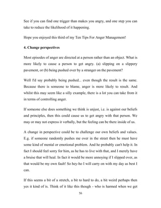 See if you can find one trigger than makes you angry, and one step you can
take to reduce the likelihood of it happening.

Hope you enjoyed this third of my Ten Tips For Anger Management!

4. Change perspectives

Most episodes of anger are directed at a person rather than an object. What is
more likely to cause a person to get angry. (a) slipping on a slippery
pavement, or (b) being pushed over by a stranger on the pavement?

Well I'd say probably being pushed... even though the result is the same.
Because there is someone to blame, anger is more likely to result. And
whilst this may seem like a silly example, there is a lot you can take from it
in terms of controlling anger.

If someone else does something we think is unjust, i.e. is against our beliefs
and principles, then this could cause us to get angry with that person. We
may or may not express it verbally, but the feeling can be there inside of us.

A change in perspective could be to challenge our own beliefs and values.
E.g. if someone randomly pushes me over in the street then he must have
some kind of mental or emotional problem. And he probably can't help it. In
fact I should feel sorry for him, as he has to live with that, and I merely have
a bruise that will heal. In fact it would be more annoying if I slipped over, as
that would be my own fault! So hey-ho I will carry on with my day as best I
can.

If this seems a bit of a stretch, a bit to hard to do, a bit weird perhaps then
yes it kind of is. Think of it like this though - who is harmed when we get
                                      56
 